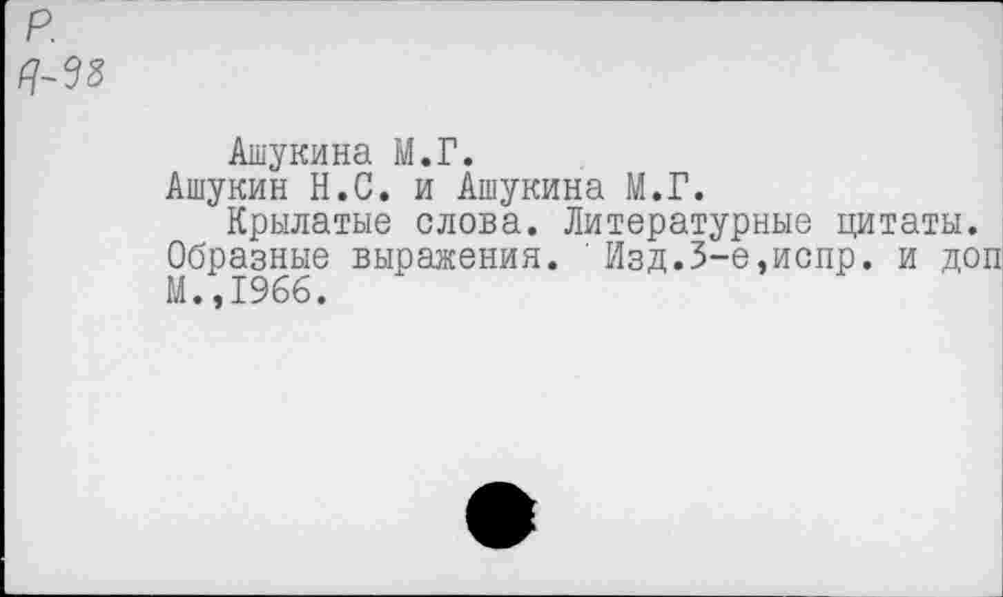 ﻿р.
Ашукина М.Г.
Ашукин Н.С. и Ашукина М.Г.
Крылатые слова. Литературные цитаты.
Образные выражения. ' Изд.3-е,испр. и доп М.,1966.